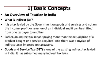 1) Basic Concepts
• An Overview of Taxation in India
• What is Indirect Tax?
• It is a tax levied by the Government on goods and services and not on
the income, profit or revenue of an individual and it can be shifted
from one taxpayer to another.
• Earlier, an indirect tax meant paying more than the actual price of a
product bought or a service acquired. And there was a myriad of
indirect taxes imposed on taxpayers.
• Goods and Service Tax (GST) is one of the existing indirect tax levied
in India. It has subsumed many indirect tax laws.
PRACTICAL QUESTIONS
 
