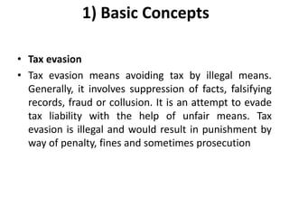1) Basic Concepts
• Tax evasion
• Tax evasion means avoiding tax by illegal means.
Generally, it involves suppression of facts, falsifying
records, fraud or collusion. It is an attempt to evade
tax liability with the help of unfair means. Tax
evasion is illegal and would result in punishment by
way of penalty, fines and sometimes prosecution
 