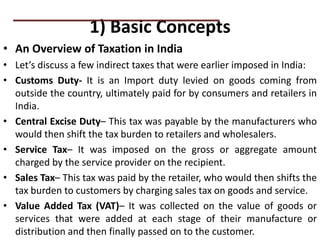 1) Basic Concepts
• An Overview of Taxation in India
• Let’s discuss a few indirect taxes that were earlier imposed in India:
• Customs Duty- It is an Import duty levied on goods coming from
outside the country, ultimately paid for by consumers and retailers in
India.
• Central Excise Duty– This tax was payable by the manufacturers who
would then shift the tax burden to retailers and wholesalers.
• Service Tax– It was imposed on the gross or aggregate amount
charged by the service provider on the recipient.
• Sales Tax– This tax was paid by the retailer, who would then shifts the
tax burden to customers by charging sales tax on goods and service.
• Value Added Tax (VAT)– It was collected on the value of goods or
services that were added at each stage of their manufacture or
distribution and then finally passed on to the customer.
PRACTICAL QUESTIONS
 