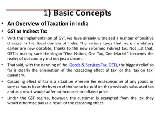 1) Basic Concepts
• An Overview of Taxation in India
• GST as Indirect Tax
• With the implementation of GST, we have already witnessed a number of positive
changes in the fiscal domain of India. The various taxes that were mandatory
earlier are now obsolete, thanks to this new reformed indirect tax. Not just that,
GST is making sure the slogan “One Nation, One Tax, One Market” becomes the
reality of our country and not just a dream.
• That said, with the dawning of the ‘Goods & Services Tax (GST), the biggest relief so
far is clearly the elimination of the ‘cascading effect of tax’ or the ‘tax on tax’
quandary.
• Cascading effect of tax is a situation wherein the end-consumer of any goods or
service has to bear the burden of the tax to be paid on the previously calculated tax
and as a result would suffer an increased or inflated price.
• Under the GST regime, however, the customer is exempted from the tax they
would otherwise pay as a result of the cascading effect.
PRACTICAL QUESTIONS
 