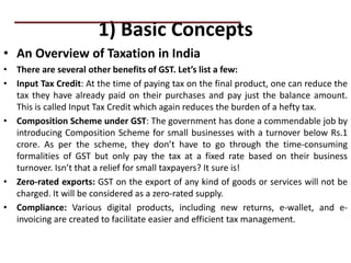 1) Basic Concepts
• An Overview of Taxation in India
• There are several other benefits of GST. Let’s list a few:
• Input Tax Credit: At the time of paying tax on the final product, one can reduce the
tax they have already paid on their purchases and pay just the balance amount.
This is called Input Tax Credit which again reduces the burden of a hefty tax.
• Composition Scheme under GST: The government has done a commendable job by
introducing Composition Scheme for small businesses with a turnover below Rs.1
crore. As per the scheme, they don’t have to go through the time-consuming
formalities of GST but only pay the tax at a fixed rate based on their business
turnover. Isn’t that a relief for small taxpayers? It sure is!
• Zero-rated exports: GST on the export of any kind of goods or services will not be
charged. It will be considered as a zero-rated supply.
• Compliance: Various digital products, including new returns, e-wallet, and e-
invoicing are created to facilitate easier and efficient tax management.
PRACTICAL QUESTIONS
 