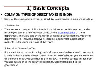 1) Basic Concepts
• COMMON TYPES OF DIRECT TAXES IN INDIA
• Some of the most common types of direct tax implemented in India are as follows-
1. Income Tax
• The most common type of direct tax in India is income tax. It is imposed on the
income you earn in a financial year based on the income tax slabs of the IT
department. The tax is paid by individuals as well as businesses directly to the IT
department. For individual taxpayers, there are also several tax deductions
available under various sections of the IT Act.
2. Securities Transaction Tax
• If you are involved in stock trading, each of your trade also has a small constituent
known as the securities transaction tax. Irrespective of whether you made money
on the trade or not, you will have to pay this tax. The broker collects this tax from
you and passes on to the securities exchange, which then pays it to the
government.
PRACTICAL QUESTIONS
 
