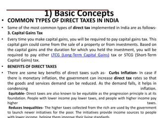 1) Basic Concepts
• COMMON TYPES OF DIRECT TAXES IN INDIA
• Some of the most common types of direct tax implemented in India are as follows-
3. Capital Gains Tax
• Every time you make capital gains, you will be required to pay capital gains tax. This
capital gain could come from the sale of a property or from investments. Based on
the capital gains and the duration for which you held the investment, you will be
required to pay either LTCG (Long-Term Capital Gains) tax or STCG (Short-Term
Capital Gains) tax.
• BENEFITS OF DIRECT TAXES
• There are some key benefits of direct taxes such as- Curbs Inflation- In case if
there is monetary inflation, the government can increase direct tax rates so that
the goods and services demand can be reduced. As the demand falls, it helps in
condensing inflation.
Equitable- Direct taxes are also known to be equitable as the progression principle is at its
foundation. People with lower income pay lower taxes, and people with higher income pay
higher taxes.
Reduces Inequalities- The higher taxes collected from the rich are used by the government
to launch newer initiatives for the poor. The initiatives provide income sources to people
PRACTICAL QUESTIONS
 