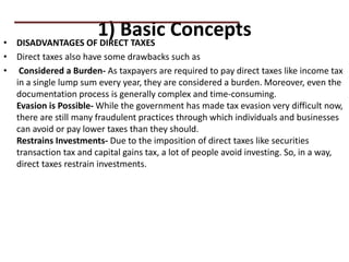 1) Basic Concepts
• DISADVANTAGES OF DIRECT TAXES
• Direct taxes also have some drawbacks such as
• Considered a Burden- As taxpayers are required to pay direct taxes like income tax
in a single lump sum every year, they are considered a burden. Moreover, even the
documentation process is generally complex and time-consuming.
Evasion is Possible- While the government has made tax evasion very difficult now,
there are still many fraudulent practices through which individuals and businesses
can avoid or pay lower taxes than they should.
Restrains Investments- Due to the imposition of direct taxes like securities
transaction tax and capital gains tax, a lot of people avoid investing. So, in a way,
direct taxes restrain investments.
PRACTICAL QUESTIONS
 