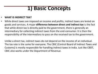1) Basic Concepts
• WHAT IS INDIRECT TAX?
• While direct taxes are imposed on income and profits, indirect taxes are levied on
goods and services. A major difference between direct and indirect tax is the fact
that while direct tax is directly paid to the government, there is generally an
intermediary for collecting indirect taxes from the end-consumer. It is then the
responsibility of the intermediary to pass on the received tax to the government.
Unlike a direct tax, indirect taxes do not depend on the income of an individual.
The tax rate is the same for everyone. The CBIC (Central Board of Indirect Taxes and
Customs) is mostly responsible for handling indirect taxes in India. Just like CBDT,
CBIC also works under the Department of Revenue.
PRACTICAL QUESTIONS
 