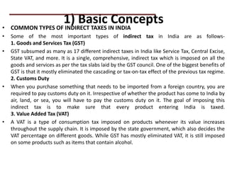 1) Basic Concepts
• COMMON TYPES OF INDIRECT TAXES IN INDIA
• Some of the most important types of indirect tax in India are as follows-
1. Goods and Services Tax (GST)
• GST subsumed as many as 17 different indirect taxes in India like Service Tax, Central Excise,
State VAT, and more. It is a single, comprehensive, indirect tax which is imposed on all the
goods and services as per the tax slabs laid by the GST council. One of the biggest benefits of
GST is that it mostly eliminated the cascading or tax-on-tax effect of the previous tax regime.
2. Customs Duty
• When you purchase something that needs to be imported from a foreign country, you are
required to pay customs duty on it. Irrespective of whether the product has come to India by
air, land, or sea, you will have to pay the customs duty on it. The goal of imposing this
indirect tax is to make sure that every product entering India is taxed.
3. Value Added Tax (VAT)
• A VAT is a type of consumption tax imposed on products whenever its value increases
throughout the supply chain. It is imposed by the state government, which also decides the
VAT percentage on different goods. While GST has mostly eliminated VAT, it is still imposed
on some products such as items that contain alcohol.
PRACTICAL QUESTIONS
 