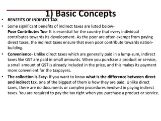 1) Basic Concepts
• BENEFITS OF INDIRECT TAX
• Some significant benefits of indirect taxes are listed below-
Poor Contributes Too- It is essential for the country that every individual
contributes towards its development. As the poor are often exempt from paying
direct taxes, the indirect taxes ensure that even poor contribute towards nation-
building.
• Convenience- Unlike direct taxes which are generally paid in a lump-sum, indirect
taxes like GST are paid in small amounts. When you purchase a product or service,
a small amount of GST is already included in the price, and this makes its payment
more convenient for the taxpayers.
• The collection is Easy- If you want to know what is the difference between direct
and indirect tax, one of the biggest of them is how they are paid. Unlike direct
taxes, there are no documents or complex procedures involved in paying indirect
taxes. You are required to pay the tax right when you purchase a product or service.
PRACTICAL QUESTIONS
 