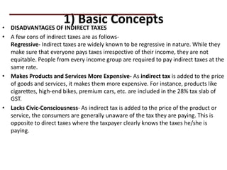 1) Basic Concepts
• DISADVANTAGES OF INDIRECT TAXES
• A few cons of indirect taxes are as follows-
Regressive- Indirect taxes are widely known to be regressive in nature. While they
make sure that everyone pays taxes irrespective of their income, they are not
equitable. People from every income group are required to pay indirect taxes at the
same rate.
• Makes Products and Services More Expensive- As indirect tax is added to the price
of goods and services, it makes them more expensive. For instance, products like
cigarettes, high-end bikes, premium cars, etc. are included in the 28% tax slab of
GST.
• Lacks Civic-Consciousness- As indirect tax is added to the price of the product or
service, the consumers are generally unaware of the tax they are paying. This is
opposite to direct taxes where the taxpayer clearly knows the taxes he/she is
paying.
PRACTICAL QUESTIONS
 