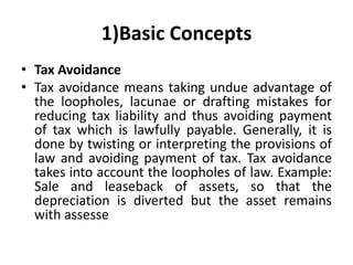 1)Basic Concepts
• Tax Avoidance
• Tax avoidance means taking undue advantage of
the loopholes, lacunae or drafting mistakes for
reducing tax liability and thus avoiding payment
of tax which is lawfully payable. Generally, it is
done by twisting or interpreting the provisions of
law and avoiding payment of tax. Tax avoidance
takes into account the loopholes of law. Example:
Sale and leaseback of assets, so that the
depreciation is diverted but the asset remains
with assesse
 