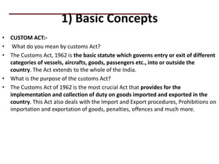 1) Basic Concepts
• CUSTOM ACT:-
• What do you mean by customs Act?
• The Customs Act, 1962 is the basic statute which governs entry or exit of different
categories of vessels, aircrafts, goods, passengers etc., into or outside the
country. The Act extends to the whole of the India.
• What is the purpose of the customs Act?
• The Customs Act of 1962 is the most crucial Act that provides for the
implementation and collection of duty on goods imported and exported in the
country. This Act also deals with the Import and Export procedures, Prohibitions on
importation and exportation of goods, penalties, offences and much more.
PRACTICAL QUESTIONS
 