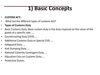 1) Basic Concepts
• CUSTOM ACT:-
• What are the different types of customs Act?
• Types of Customs Duty
• Basic Customs Duty. Basic custom duty is the duty imposed on the value of the
goods at a specific rate. ...
• Countervailing Duty (CVD) ...
• Additional Customs Duty or Special CVD. ...
• Safeguard Duty. ...
• Anti Dumping Duty. ...
• National Calamity Contingent Duty. ...
• Education Cess on Customs Duty. ...
• Protective Duties.
PRACTICAL QUESTIONS
 