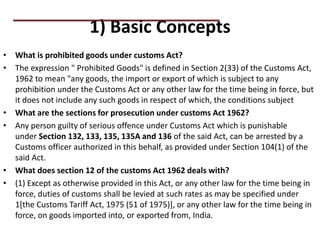 1) Basic Concepts
• What is prohibited goods under customs Act?
• The expression " Prohibited Goods" is defined in Section 2(33) of the Customs Act,
1962 to mean "any goods, the import or export of which is subject to any
prohibition under the Customs Act or any other law for the time being in force, but
it does not include any such goods in respect of which, the conditions subject
• What are the sections for prosecution under customs Act 1962?
• Any person guilty of serious offence under Customs Act which is punishable
under Section 132, 133, 135, 135A and 136 of the said Act, can be arrested by a
Customs officer authorized in this behalf, as provided under Section 104(1) of the
said Act.
• What does section 12 of the customs Act 1962 deals with?
• (1) Except as otherwise provided in this Act, or any other law for the time being in
force, duties of customs shall be levied at such rates as may be specified under
1[the Customs Tariff Act, 1975 (51 of 1975)], or any other law for the time being in
force, on goods imported into, or exported from, India.
PRACTICAL QUESTIONS
 