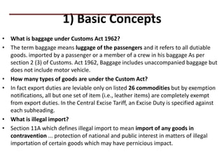 1) Basic Concepts
• What is baggage under Customs Act 1962?
• The term baggage means luggage of the passengers and it refers to all dutiable
goods. imported by a passenger or a member of a crew in his baggage As per
section 2 (3) of Customs. Act 1962, Baggage includes unaccompanied baggage but
does not include motor vehicle.
• How many types of goods are under the Custom Act?
• In fact export duties are leviable only on listed 26 commodities but by exemption
notifications, all but one set of item (i.e., leather items) are completely exempt
from export duties. In the Central Excise Tariff, an Excise Duty is specified against
each subheading.
• What is illegal import?
• Section 11A which defines illegal import to mean import of any goods in
contravention ... protection of national and public interest in matters of illegal
importation of certain goods which may have pernicious impact.
PRACTICAL QUESTIONS
 