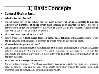 1) Basic Concepts
• Central Excise Tax..
• What is Central Excise?
• Central excise duty is an indirect tax, i.e. each person, rich or poor, is liable to pay tax
indirectly on purchase of goods which have already been charged to duty. This tax is
administered under the authority of Entry 84 of Union List of the Seventh Schedule read
with Article 226 of the Constitution of India.
• What are three types of excise taxes?
• Today, there are federal excise taxes on motor fuel, tobacco, and alcohol, among other
goods, services, and activities, in addition to a wide range of state excise taxes.
• Who are liable to pay excise duty?
• Excise duty is to be paid by the manufacturer of the goods and not by the consumer. Custom
duty is to be paid by the importer of the goods. A number of provisions are common for
excise duty and custom duty with the major difference being the place of production of the
goods in question.
• What are the advantages of excise tax?
• The advantages include: • They have significant revenue potential. The revenue is relatively
easy to collect. They can be used to generate behaviour change for wider social and
environmental objectives, e.g. concerning public health.
PRACTICAL QUESTIONS
 