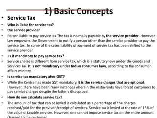 1) Basic Concepts
• Service Tax
• Who is liable for service tax?
• the service provider
• Person liable to pay service tax The tax is normally payable by the service provider. However
law empowers the Government to notify a person other than the service provider to pay the
service tax.. In some of the cases liability of payment of service tax has been shifted to the
service provider
• .Is it mandatory to pay service tax?
• Service charge is different from service tax, which is a statutory levy under the Goods and
Services Tax. It is not mandatory under Indian consumer laws, according to the consumer
affairs ministry.
• Is service tax mandatory after GST?
• While the Centre has made GST mandatory, it is the service charges that are optional.
However, there have been many instances wherein the restaurants have forced customers to
pay service charges despite the latter's disapproval.
• How do you calculate service tax?
• The amount of tax that can be levied is calculated as a percentage of the charges
received/paid for the provision/receipt of services. Service tax is levied at the rate of 15% of
the value of taxable services. However, one cannot impose service tax on the entire amount
PRACTICAL QUESTIONS
 
