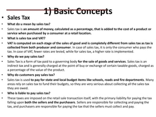 1) Basic Concepts
• Sales Tax
• What do u mean by sales tax?
• Sales tax is an amount of money, calculated as a percentage, that is added to the cost of a product or
service when purchased by a consumer at a retail location.
• What is sales tax and VAT?
• VAT is computed on each stage of the sales of good and is completely different from sales tax as tax is
collected from both producer and consumer. In case of sales tax, it is only the consumer who pays the
tax. In case of VAT, fewer rates are levied, while for sales tax, a higher rate is implemented.
• Why do we pay sales tax?
• Sales Tax is a form of tax paid to a governing body for the sale of goods and services. Sales tax is an
indirect tax and is generally charged at the point of buy or exchange of certain taxable goods, charged as
a percentage of the value of the product.
• Why do customers pay sales tax?
• Sales tax is used to pay for state and local budget items like schools, roads and fire departments. Many
areas rely on sales tax to fund their budgets, so they are very serious about collecting all the sales tax
they are owed.
• Who is liable to pay sales tax?
• These taxes are imposed on the retail sale transaction itself, with the primary liability for paying the tax
falling upon both the sellers and the purchasers. Sellers are responsible for collecting and paying the
tax, and purchasers are responsible for paying the tax that the sellers must collect and pay.
PRACTICAL QUESTIONS
 