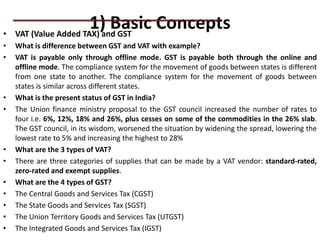 1) Basic Concepts
• VAT (Value Added TAX) and GST
• What is difference between GST and VAT with example?
• VAT is payable only through offline mode. GST is payable both through the online and
offline mode. The compliance system for the movement of goods between states is different
from one state to another. The compliance system for the movement of goods between
states is similar across different states.
• What is the present status of GST in India?
• The Union finance ministry proposal to the GST council increased the number of rates to
four i.e. 6%, 12%, 18% and 26%, plus cesses on some of the commodities in the 26% slab.
The GST council, in its wisdom, worsened the situation by widening the spread, lowering the
lowest rate to 5% and increasing the highest to 28%
• What are the 3 types of VAT?
• There are three categories of supplies that can be made by a VAT vendor: standard-rated,
zero-rated and exempt supplies.
• What are the 4 types of GST?
• The Central Goods and Services Tax (CGST)
• The State Goods and Services Tax (SGST)
• The Union Territory Goods and Services Tax (UTGST)
• The Integrated Goods and Services Tax (IGST)
PRACTICAL QUESTIONS
 