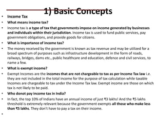 1) Basic Concepts
• Income Tax
• What means income tax?
• Income tax is a type of tax that governments impose on income generated by businesses
and individuals within their jurisdiction. Income tax is used to fund public services, pay
government obligations, and provide goods for citizens.
• What is importance of income tax?
• The money received by the government is known as tax revenue and may be utilized for a
broad spectrum of purposes such as infrastructure development in the form of roads,
railways, bridges, dams etc., public healthcare and education, defence and civil services, to
name a few.
• What is exempt income?
• Exempt Incomes are the incomes that are not chargeable to tax as per Income Tax law i.e.
they are not included in the total income for the purpose of tax calculation while taxable
Incomes are chargeable to tax under the Income Tax law. Exempt income are those on which
tax is not likely to be paid.
• Who donot pay income tax in India?
• In fact, the top 10% of Indians have an annual income of just ₹3 lakhs! And the ₹5 lakhs
threshold is extremely relevant because the government exempts all those who make less
than ₹5 lakhs. They don't have to pay a tax on their income.
•
PRACTICAL QUESTIONS
 