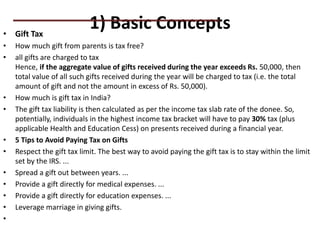 1) Basic Concepts
• Gift Tax
• How much gift from parents is tax free?
• all gifts are charged to tax
Hence, if the aggregate value of gifts received during the year exceeds Rs. 50,000, then
total value of all such gifts received during the year will be charged to tax (i.e. the total
amount of gift and not the amount in excess of Rs. 50,000).
• How much is gift tax in India?
• The gift tax liability is then calculated as per the income tax slab rate of the donee. So,
potentially, individuals in the highest income tax bracket will have to pay 30% tax (plus
applicable Health and Education Cess) on presents received during a financial year.
• 5 Tips to Avoid Paying Tax on Gifts
• Respect the gift tax limit. The best way to avoid paying the gift tax is to stay within the limit
set by the IRS. ...
• Spread a gift out between years. ...
• Provide a gift directly for medical expenses. ...
• Provide a gift directly for education expenses. ...
• Leverage marriage in giving gifts.
•
PRACTICAL QUESTIONS
 