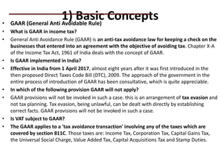 1) Basic Concepts
• GAAR (General Anti Avoidable Rule)
• What is GAAR in income tax?
• General Anti Avoidance Rule (GAAR) is an anti-tax avoidance law for keeping a check on the
businesses that entered into an agreement with the objective of avoiding tax. Chapter X-A
of the Income Tax Act, 1961 of India deals with the concept of GAAR.
• Is GAAR implemented in India?
• Effective in India from 1 April 2017, almost eight years after it was first introduced in the
then proposed Direct Taxes Code Bill (DTC), 2009. The approach of the government in the
entire process of introduction of GAAR has been consultative, which is quite appreciable.
• In which of the following provision GAAR will not apply?
• GAAR provisions will not be invoked in such a case. this is an arrangement of tax evasion and
not tax planning. Tax evasion, being unlawful, can be dealt with directly by establishing
correct facts. GAAR provisions will not be invoked in such a case.
• Is VAT subject to GAAR?
• The GAAR applies to a 'tax avoidance transaction' involving any of the taxes which are
covered by section 811C. Those taxes are: Income Tax, Corporation Tax, Capital Gains Tax,
the Universal Social Charge, Value Added Tax, Capital Acquisitions Tax and Stamp Duties.
PRACTICAL QUESTIONS
 
