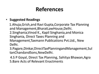 References
• Suggested Readings
1.Ahuja,Grish,and Ravi Gupta,Corporate Tax Planning
and Management,BharatLawHouse,Delhi.
2.Singhania,Vinod K., Kapil Singhania,and Monica
Singhania, Direct Taxes Planning and
Management,Taxmann Publications Pvt.Ltd., New
Delhi.
3.Pagare,Dinkar,DirectTaxPlanningandManagement,Sul
tanChandandSons,NewDelhi.
4.S P Goyal, Direct Tax Planning, Sahitya Bhawan,Agra
5.Bare Acts of Relevant Enactments
 