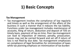 1) Basic Concepts
Tax Management
• Tax management involves the compliance of law regularly
and timely as well as the arrangement of the affairs of the
business in such a manner that it reduces the tax liability.
Functions under tax management includes maintenance of
accounts, filing of return, deduction and deposit of TDS on
timely basis, payment of tax on time. Poor tax management
can lead to imposition of interest, penalty, prosecution.
Losses may not be carried forward and set off if return of
loss is not filed by due date. Tax management emphasizes
on compliance of legal formalities for minimization of taxes
while tax planning emphasis on minimization of tax burden
 