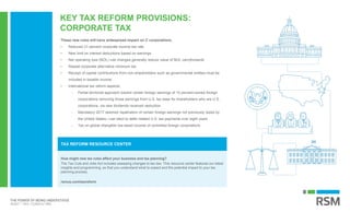 KEY TAX REFORM PROVISIONS:
CORPORATE TAX
How might new tax rules affect your business and tax planning?
The Tax Cuts and Jobs Act includes sweeping changes to tax law. This resource center features our latest
insights and programming, so that you understand what to expect and the potential impact to your tax
planning process.
rsmus.com/taxreform
TAX REFORM RESOURCE CENTER
These new rules will have widespread impact on C corporations.
• Reduced 21 percent corporate income tax rate
• New limit on interest deductions based on earnings
• Net operating loss (NOL) rule changes generally reduce value of NOL carryforwards
• Repeal corporate alternative minimum tax
• Receipt of capital contributions from non-shareholders such as governmental entities must be
included in taxable income
• International tax reform aspects:
- Partial territorial approach toward certain foreign earnings of 10 percent-owned foreign
corporations removing those earnings from U.S. tax base for shareholders who are U.S.
corporations, via new dividends received deduction
- Mandatory 2017 deemed repatriation of certain foreign earnings not previously taxed by
the United States—can elect to defer related U.S. tax payments over eight years
- Tax on global intangible low-taxed income of controlled foreign corporations
 