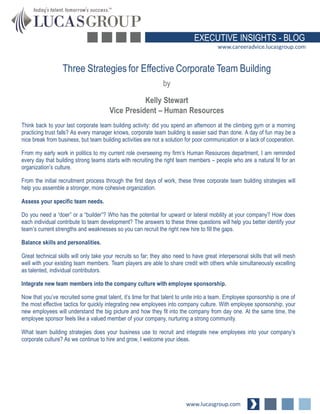 EXECUTIVE INSIGHTS - BLOG
www.careeradvice.lucasgroup.com

Three Strategies for Effective Corporate Team Building
by

Kelly Stewart
Vice President – Human Resources
Think back to your last corporate team building activity: did you spend an afternoon at the climbing gym or a morning
practicing trust falls? As every manager knows, corporate team building is easier said than done. A day of fun may be a
nice break from business, but team building activities are not a solution for poor communication or a lack of cooperation.
From my early work in politics to my current role overseeing my firm’s Human Resources department, I am reminded
every day that building strong teams starts with recruiting the right team members – people who are a natural fit for an
organization’s culture.
From the initial recruitment process through the first days of work, these three corporate team building strategies will
help you assemble a stronger, more cohesive organization.

Assess your specific team needs.
Do you need a “doer” or a “builder”? Who has the potential for upward or lateral mobility at your company? How does
each individual contribute to team development? The answers to these three questions will help you better identify your
team’s current strengths and weaknesses so you can recruit the right new hire to fill the gaps.
Balance skills and personalities.

Great technical skills will only take your recruits so far; they also need to have great interpersonal skills that will mesh
well with your existing team members. Team players are able to share credit with others while simultaneously excelling
as talented, individual contributors.
Integrate new team members into the company culture with employee sponsorship.
Now that you’ve recruited some great talent, it’s time for that talent to unite into a team. Employee sponsorship is one of
the most effective tactics for quickly integrating new employees into company culture. With employee sponsorship, your
new employees will understand the big picture and how they fit into the company from day one. At the same time, the
employee sponsor feels like a valued member of your company, nurturing a strong community.

What team building strategies does your business use to recruit and integrate new employees into your company’s
corporate culture? As we continue to hire and grow, I welcome your ideas.

www.lucasgroup.com

 