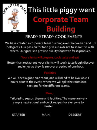 READY STEADY COOK EVENTS
We have created a corporate team building event between 6 and 18
delegates.Our passion for food gives us a desire to share this with
others. Our goal is to provide quality food with fresh produce.
Your clients will prepare, cook taste and eat
Better than restaurant your clients will touch taste laugh discover
and enjoy as they learn over a period of one hour.
Facilities
We will need a good size room ,and will need to be available 2
hours prior to the event, where we will split the room into
sections for the different teams.
Menu
Tailored to season theme and facilities.The menu are very
simple inspirational and quick recipes for everyone to
master.
STARTER MAIN DESSERT
 