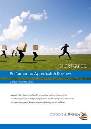 Performance Appraisals & Reviews
Career Potential Series
SHORT GUIDE:
A guide to getting the most out of your Performance Appraisal process through better
understanding of the process and personal preparation. Learn how to report your achievements
and request what you need from your employer professionally and with confidence.
 