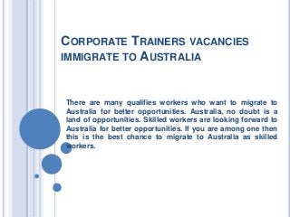CORPORATE TRAINERS VACANCIES
IMMIGRATE TO AUSTRALIA

There are many qualifies workers who want to migrate to
Australia for better opportunities. Australia, no doubt is a
land of opportunities. Skilled workers are looking forward to
Australia for better opportunities. If you are among one then
this is the best chance to migrate to Australia as skilled
workers.

 