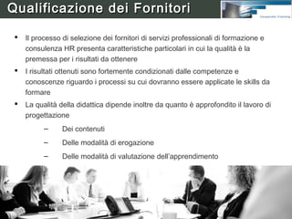 Certificazione Competenze

     L’efficacia dell’azione formativa è tanto maggiore quanto più sia
      il corpo docente che l’insieme dei partecipanti ai corsi è
      soggetto ad un processo di certificazione delle competenze
     In particolare, per chi fornisce servizi professionali di
      formazione la certificazione riguarda:
           –    Conoscenze di processo e/o di prodotto
           –    Competenze di progettazione
           –    Competenze nell’integrazione di strumenti didattici
                diversificati (aula, web, elearning, ecc.)
           –    Competenze di gestione della didattica
           –    Capacità di Tutoring & Mentoring



HumanWare s.a.s. è Training Certified Partner presso
organizzazioni ed aziende a carattere multinazionale
 