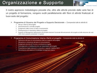 Organizzazione e Supporto




•   Comitato Guida – Detiene la sponsorship aziendale del Progetto e ne rappresenta l’organo
    decisionale più alto. E composto dalla Direzione ed è allargato ad alcune persone chiave del cliente
    che saranno coinvolte direttamente nel Progetto. Al Comitato parteciperanno il Responsabile
    Progetto dell’azienda cliente e il Responsabile Progetto HumanWare.
•   Responsabile Progetto dell’azienda cliente - E’ responsabile del Progetto nei confronti del
    Comitato Guida. In particolare risponde degli obiettivi complessivi da raggiungere, del livello di
    penetrazione organizzativa da realizzare, dei contenuti di innovazione da apportare ai processi, del
    rispetto dei tempi e dei costi. Svolge un ruolo fondamentale non solo per la gestione del Piano di
    Progetto (coordina le attività e le risorse dei Team di lavoro, decide in merito alle proposte,
    rappresenta l’interfaccia verso il resto del mondo aziendale, ecc.) ma anche perché rappresenta il
    punto di riferimento dei team di Progetto per gli eventuali sviluppi futuri.
•   Responsabile Progetto HumanWare - Affianca il Capo progetto dell’azienda cliente essendo
    responsabile del progetto per HumanWare.
                                                                                                           8
•   Team Operativi Misti - Definiti in base alle specifiche attività previste dal progetto, essi
    conducono le attività operative assegnategli. Sono gruppi misti, che possono includere personale
    del cliente e Consulenti HumanWare.
 