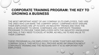 THE MOST IMPORTANT ASSET OF ANY COMPANY IS ITS EMPLOYEES. THEY ARE
THE ONES WHO CAN MAKE THE COMPANY GREAT. COMPANIES MUST ENSURE
THEIR EMPLOYEES ARE UP-TO-DATE ON INDUSTRY TRENDS AND HAVE THE
SKILLS NECESSARY TO GROW. COMPANIES USE CORPORATE TRAINING
PROGRAMS TO PROVIDE THEIR EMPLOYEES WITH THE INDUSTRY KNOWLEDGE
AND SKILLS THEY NEED TO EXCEL AT WORK, AS WELL AS TO ADD VALUE TO
THEIR COMPANY.
THESE PROGRAMS ALLOW EMPLOYEES TO WORK TOGETHER AND REACH
COMPANY GOALS. THIS ARTICLE WILL PROVIDE MORE INFORMATION ABOUT
CORPORATE TRAINING AND THE REASONS WHY IT IS SO IMPORTANT FOR
EMPLOYEES.
CORPORATE TRAINING PROGRAM: THE KEY TO
GROWING A BUSINESS
 