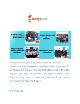 Emerge has been Led by people with impeccable
credentials, highly passionate to build a strong sense of
ownership among professionals, students and within the
organization. Their experience and expertise from a very
diverse background has been the hallmark of the success
story within a very short span.
We Pledge to:
 