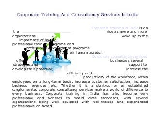 Corporate Training And Consultancy Services In IndiaCorporate Training And Consultancy Services In India
Corporate training in India is on
the rise as more and more
organizations wake up to the
importance of having
professional training programs and
professional development programs
for their human assets.
Corporate consultancy services
offer businesses several
strategies and support to
develop their potential, increase the
efficiency and
productivity of the workforce, retain
employees on a long-term basis, increase customer satisfaction, increase
business revenues, etc. Whether it is a start-up or an established
conglomerate, corporate consultancy services make a world of difference to
every business. Corporate training in India has also become very
professional and adheres to world class standards, with several
organizations being well equipped with well-trained and experienced
professionals on board.
 