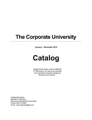 The Corporate University
                             January – December 2010




                          Catalog
                           Adapted from earlier works by Mitchell
                           W. Manning Sr. for use as an example
                            of a Corporate University Catalog by
                                  Business and Industry




Catalog Developer
Mitchell W. Manning
Resource Development Consultant
Phone: 252-714-3481
Email: manningmitch@aol.com
 