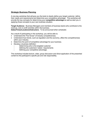 Strategic Business Planning

A one-day workshop that will give you the tools to clearly define your target customer, define
their needs and requirements and determine your competitive advantage. This workshop will
provide the key concepts for determining your competitive advantage as well as start you in
applying those concepts to your own business situation.

Target Audience: Business Managers and members of business teams who contribute to the
revenue, cost or profit activities within the business.
Dates/Times/Locations/Instructors: To be announced when scheduled.

As a result of participating in this workshop, you will be able to:
• Understand the "five forces" of industry competitiveness.
• Understand how trends, such as regulation and the economy, affect the competitiveness
   within your industry.
• Determine the point of competitive advantage for your business.
• Develop a business definition:
   -        Determining who is the targeted customer
   -        Defining the customers' needs / requirements
   -        Defining your competitive advantage.

This workshop includes lecture, video, group discussion and direct application of the presented
content to the participant’s specific job and role responsibility.




                                                                                                 30
 
