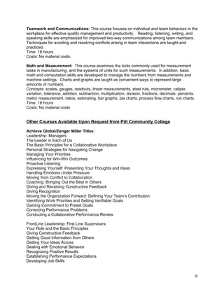Teamwork and Communications: This course focuses on individual and team behaviors in the
workplace for effective quality management and productivity. Reading, listening, writing, and
speaking skills are emphasized for improved two-way communications among team members.
Techniques for avoiding and resolving conflicts arising in team interactions are taught and
practiced.
Time: 18 hours
Costs: No material costs.

Math and Measurement: This course examines the tools commonly used for measurement
tasks in manufacturing, and the systems of units for such measurements. In addition, basic
math and computation skills are developed to manage the numbers from measurements and
machine settings. Charts and graphs are taught as convenient ways to represent large
amounts of numbers.
Concepts: scales, gauges, readouts, linear measurements, steel rule, micrometer, caliper,
variation, tolerance, addition, subtraction, multiplication, division, fractions, decimals, percents,
metric measurement, ratios, estimating, bar graphs, pie charts, process flow charts, run charts.
Time: 18 hours
Costs: No material costs


Other Courses Available Upon Request from Pitt Community College

Achieve Global/Zenger Miller Titles:
Leadership: Managers
The Leader in Each of Us
The Basic Principles for a Collaborative Workplace
Personal Strategies for Navigating Change
Managing Your Priorities
Influencing for Win-Win Outcomes
Proactive Listening
Expressing Yourself: Presenting Your Thoughts and Ideas
Handling Emotions Under Pressure
Moving from Conflict to Collaboration
Coaching: Bringing Out the Best in Others
Giving and Receiving Constructive Feedback
Giving Recognition
Moving the Organization Forward: Defining Your Team’s Contribution
Identifying Work Priorities and Setting Verifiable Goals
Gaining Commitment to Preset Goals
Correcting Performance Problems
Conducting a Collaborative Performance Review

FrontLine Leadership: First Line Supervisors
Your Role and the Basic Principles
Giving Constructive Feedback
Getting Good Information from Others
Getting Your Ideas Across
Dealing with Emotional Behavior
Recognizing Positive Results
Establishing Performance Expectations
Developing Job Skills


                                                                                                    58
 