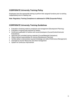 CORPORATE University Training Policy
Employees have the appropriate training to perform their assigned functions prior to working
independently and in a leading role.

Note: Regulatory Training Compliance is addressed in CP99 (Corporate Policy).



CORPORATE University Training Guidelines
•   Evaluation of training needs by employee and management (Development Planning)
•   Evaluation of training type required by need(s)
•   Confirmed qualification of trainers and course developers (Course/Content/Instructor
    Evaluations)
•   Approved and controlled training materials (Course/Materials Evaluations)
•   Clearly defined responsibilities for training (Development Planning)
•   Verified ability to demonstrate required knowledge and skills (Performance Management)
•   Oversight by Human Resources and direct management
•   System for continuous improvement




                                                                                               60
 