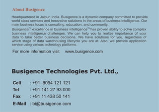 About Busigence
Headquartered in Jaipur, India. Busigence is a dynamic company committed to provide
world class services and innovative solutions in the areas of business intelligence. Our
main business focus is consulting, education, and community.
           TM                                     TM
Busigence excellence in business intelligence has proven ability to solve complex
business intelligence challenges. We can help you to realize importance of your
data to take better business decisions. We have solutions for you, regardless of
which stage of data warehousing lifecycle you are at. Also, we provide application
service using various technology platforms.

For more information visit        www.busigence.com



Busigence Technologies Pvt. Ltd.,
Cell       : +91 8094 121 121
Tel        : +91 141 27 93 000
Fax        : +91 11 438 50 141
E-Mail : bi@busigence.com
 