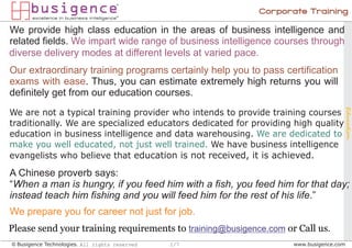 Corporate Training

We provide high class education in the areas of business intelligence and
related fields. We impart wide range of business intelligence courses through
diverse delivery modes at different levels at varied pace.
Our extraordinary training programs certainly help you to pass certification
exams with ease. Thus, you can estimate extremely high returns you will
definitely get from our education courses.




                                                                                   Education
We are not a typical training provider who intends to provide training courses
traditionally. We are specialized educators dedicated for providing high quality
education in business intelligence and data warehousing. We are dedicated to
make you well educated, not just well trained. We have business intelligence
evangelists who believe that education is not received, it is achieved.

A Chinese proverb says:
“When a man is hungry, if you feed him with a fish, you feed him for that day;
instead teach him fishing and you will feed him for the rest of his life.”
We prepare you for career not just for job.
Please send your training requirements to training@busigence.com or Call us.
© Busigence Technologies. All rights reserved   1/7                www.busigence.com
 