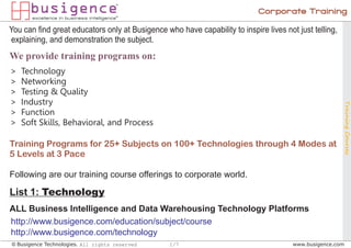 Corporate Training

You can find great educators only at Busigence who have capability to inspire lives not just telling,
explaining, and demonstration the subject.
We provide training programs on:
>   Technology
>   Networking
>   Testing & Quality
>   Industry




                                                                                                        Training Courses
>   Function
>   Soft Skills, Behavioral, and Process

Training Programs for 25+ Subjects on 100+ Technologies through 4 Modes at
5 Levels at 3 Pace

Following are our training course offerings to corporate world.

List 1: Technology
ALL Business Intelligence and Data Warehousing Technology Platforms
http://www.busigence.com/education/subject/course
http://www.busigence.com/technology
© Busigence Technologies. All rights reserved    1/7                                   www.busigence.com
 