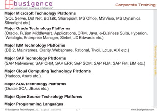 Corporate Training

Major Microsoft Technology Platforms
(SQL Server, Dot Net, BizTalk, Sharepoint, MS Office, MS Visio, MS Dynamics,
Silverlight etc.)
Major Oracle Technology Platforms
(Oracle, Fusion Middleware, Applications, CRM, Java, e-Business Suite, Hyperion,
 Weblogic, Enterprise Manager, Siebel, JD Edwards etc.)
Major IBM Technology Platforms




                                                                                            Training Courses ctd...
(DB 2, Mainframes, Clarity, Websphere, Rational, Tivoli, Lotus, AIX etc.)

Major SAP Technology Platforms
(SAP Netweaver, SAP CRM, SAP ERP, SAP SCM, SAP PLM, SAP FM, EIM etc.)
Major Cloud Computing Technology Platforms
(Hadoop, Azure etc.)

Major SOA Technology Platforms
(Oracle SOA, JBoss etc.)

Major Open Source Technology Platforms
Major Programming Languages
© Busigence Technologies. All rights reserved   2/7                         www.busigence.com
 