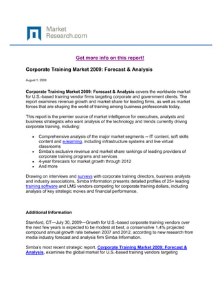 Get more info on this report!

Corporate Training Market 2009: Forecast & Analysis

August 1, 2009


Corporate Training Market 2009: Forecast & Analysis covers the worldwide market
for U.S.-based training vendor firms targeting corporate and government clients. The
report examines revenue growth and market share for leading firms, as well as market
forces that are shaping the world of training among business professionals today.

This report is the premier source of market intelligence for executives, analysts and
business strategists who want analysis of the technology and trends currently driving
corporate training, including:

        Comprehensive analysis of the major market segments -- IT content, soft skills
        content and e-learning, including infrastructure systems and live virtual
        classrooms
        Simba’s exclusive revenue and market share rankings of leading providers of
        corporate training programs and services
        4-year forecasts for market growth through 2012
        And more

Drawing on interviews and surveys with corporate training directors, business analysts
and industry associations, Simba Information presents detailed profiles of 25+ leading
training software and LMS vendors competing for corporate training dollars, including
analysis of key strategic moves and financial performance.



Additional Information

Stamford, CT—July 30, 2009—Growth for U.S.-based corporate training vendors over
the next few years is expected to be modest at best, a conservative 1.4% projected
compound annual growth rate between 2007 and 2012, according to new research from
media industry forecast and analysis firm Simba Information.

Simba’s most recent strategic report, Corporate Training Market 2009: Forecast &
Analysis, examines the global market for U.S.-based training vendors targeting
 