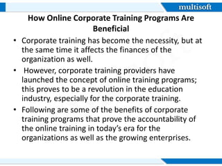 How Online Corporate Training Programs Are
Beneficial
• Corporate training has become the necessity, but at
the same time it affects the finances of the
organization as well.
• However, corporate training providers have
launched the concept of online training programs;
this proves to be a revolution in the education
industry, especially for the corporate training.
• Following are some of the benefits of corporate
training programs that prove the accountability of
the online training in today’s era for the
organizations as well as the growing enterprises.
 