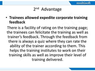 2nd Advantage
• Trainees allowed expedite corporate training
feedback
There is a facility of rating on the training page;
the trainees can felicitate the training as well as
trainer’s feedback. Through the feedback from
there is always a quiz where they can rate the
ability of the trainer according to them. This
helps the training institutes to work on their
training skills as well as improve their level of
training delivered.
 