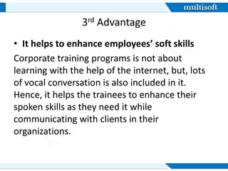 3rd Advantage
• It helps to enhance employees’ soft skills
Corporate training programs is not about
learning with the help of the internet, but, lots
of vocal conversation is also included in it.
Hence, it helps the trainees to enhance their
spoken skills as they need it while
communicating with clients in their
organizations.
 