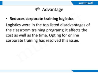 4th Advantage
• Reduces corporate training logistics
Logistics were in the top listed disadvantages of
the classroom training programs; it affects the
cost as well as the time. Opting for online
corporate training has resolved this issue.
 