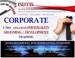 ISDTIS
A4, Saena Circle, Duraisamy Road, T.Nagar Chennai- 600 017
www.anytraininganywhere.com / info@anytraininganywhere.com
9176733557 / 9791561043 / 044-24311557
CORPORATE
1 Day ADVANCED-PERSONALITY
GROOMING / DEVELOPMENT
TRAINING
GLOBALIZED SERVICES WITH INTERNATIONAL STANDARDS
10 Countries 985 Global Corporate Clients 10 Diversified Industries
1350 Programs 900 Man-day Programs 120 + Global Training Experts
14000 Aspirants More than a DECADE of Services
TRAINING SERVICES / TRAINING SOLUTIONS / TRAINING CONSULTANCY
 